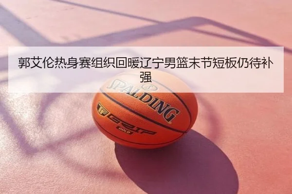 郭艾伦热身赛组织回暖辽宁男篮末节短板仍待补强
