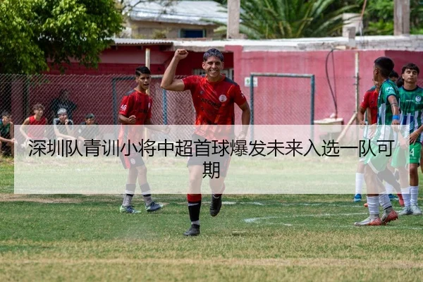 深圳队青训小将中超首球爆发未来入选一队可期