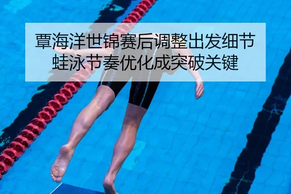 覃海洋世锦赛后调整出发细节 蛙泳节奏优化成突破关键