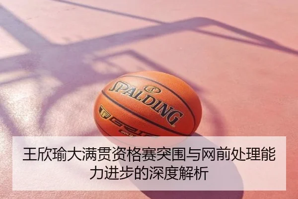 王欣瑜大满贯资格赛突围与网前处理能力进步的深度解析