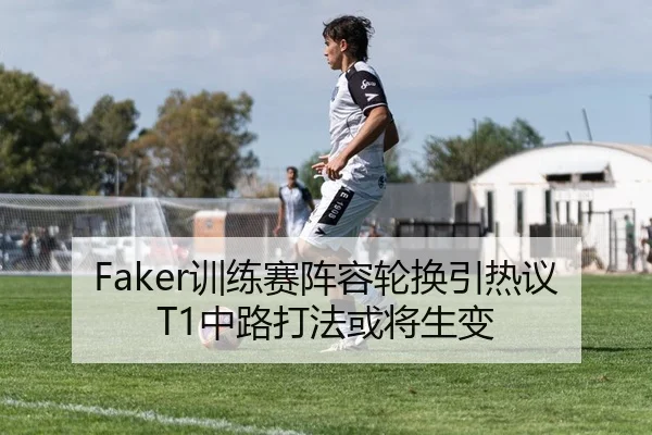 Faker训练赛阵容轮换引热议T1中路打法或将生变