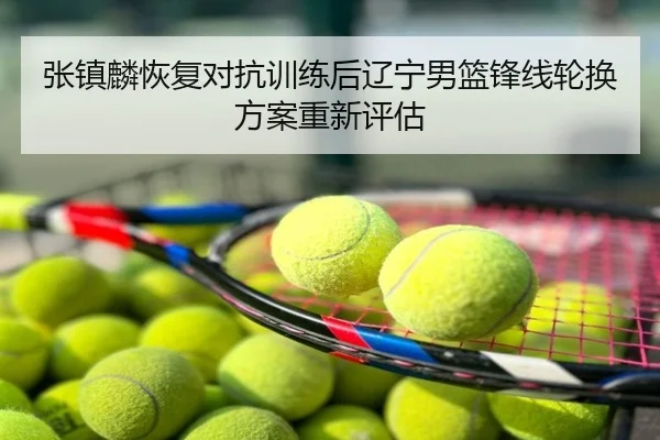 张镇麟恢复对抗训练后辽宁男篮锋线轮换方案重新评估