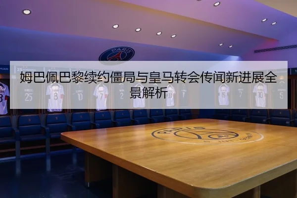 姆巴佩巴黎续约僵局与皇马转会传闻新进展全景解析