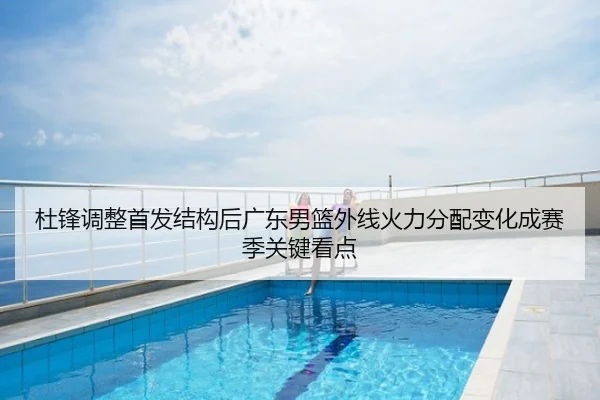 杜锋调整首发结构后广东男篮外线火力分配变化成赛季关键看点