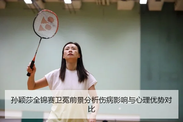 孙颖莎全锦赛卫冕前景分析伤病影响与心理优势对比