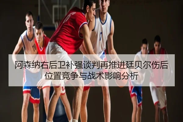 阿森纳右后卫补强谈判再推进廷贝尔伤后位置竞争与战术影响分析